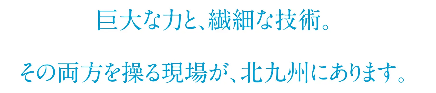 巨大な力と、繊細な技術。その両方を操る現場が、北九州にあります。